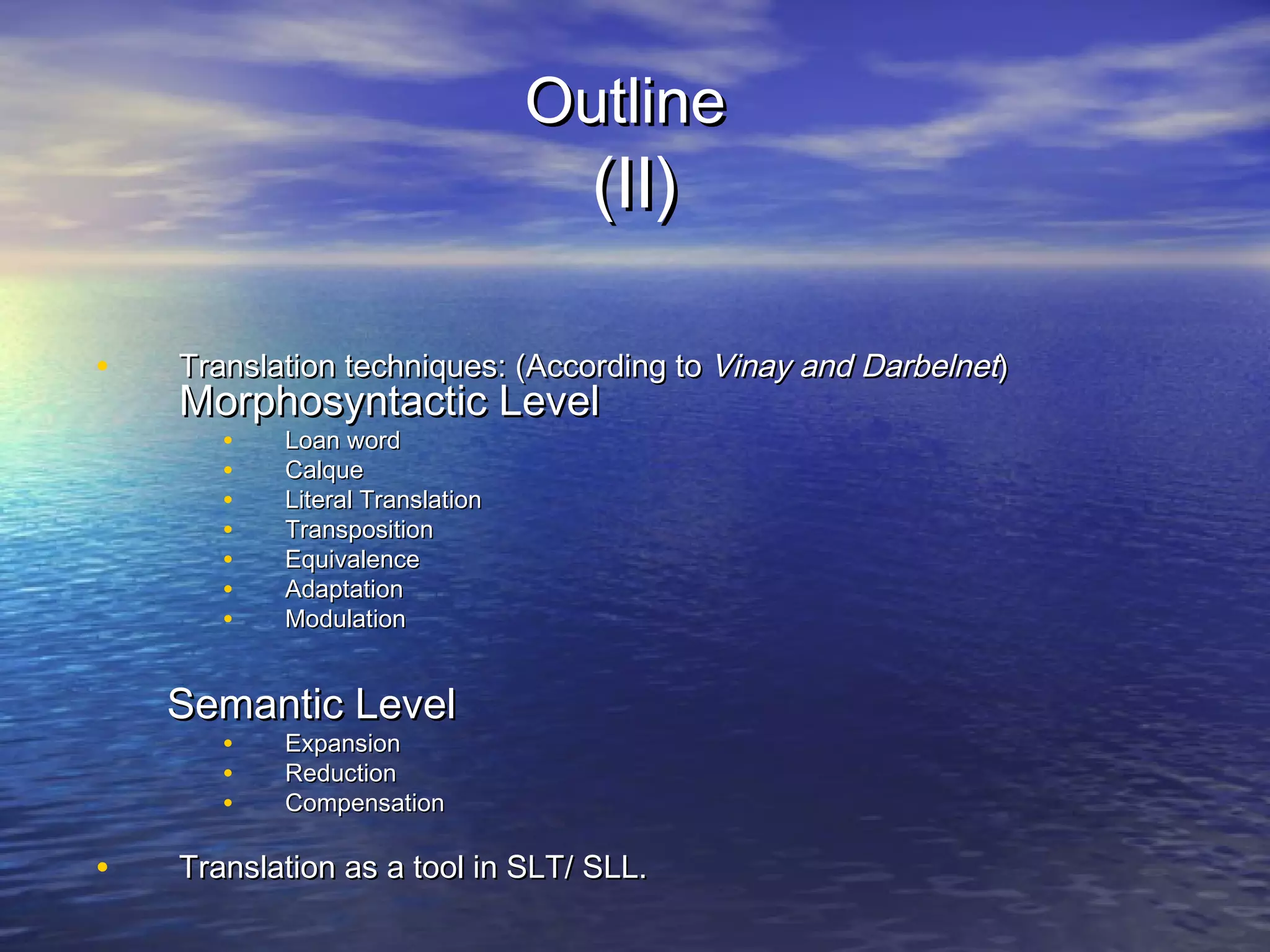 OutlineOutline
(II)(II)
• Translation techniques: (According toTranslation techniques: (According to Vinay and DarbelnetVinay and Darbelnet))
Morphosyntactic LevelMorphosyntactic Level
• Loan wordLoan word
• CalqueCalque
• Literal TranslationLiteral Translation
• TranspositionTransposition
• EquivalenceEquivalence
• AdaptationAdaptation
• ModulationModulation
Semantic LevelSemantic Level
• ExpansionExpansion
• ReductionReduction
• CompensationCompensation
• Translation as a tool in SLT/ SLL.Translation as a tool in SLT/ SLL.
 