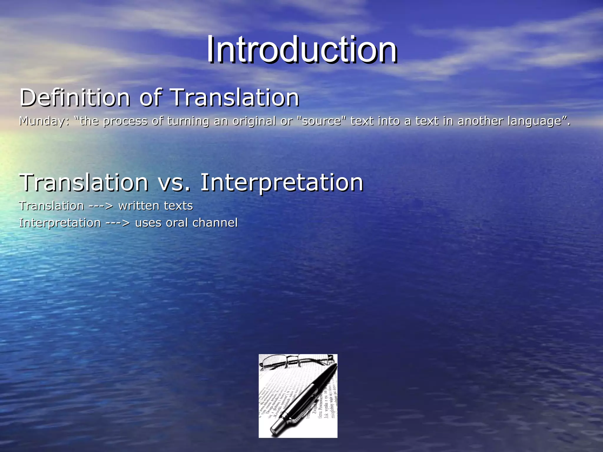 IntroductionIntroduction
Definition of TranslationDefinition of Translation
Munday: “the process of turning an original or "source" text into a text in another language”.Munday: “the process of turning an original or "source" text into a text in another language”.
Translation vs. InterpretationTranslation vs. Interpretation
Translation ---> written textsTranslation ---> written texts
Interpretation ---> uses oral channelInterpretation ---> uses oral channel
 