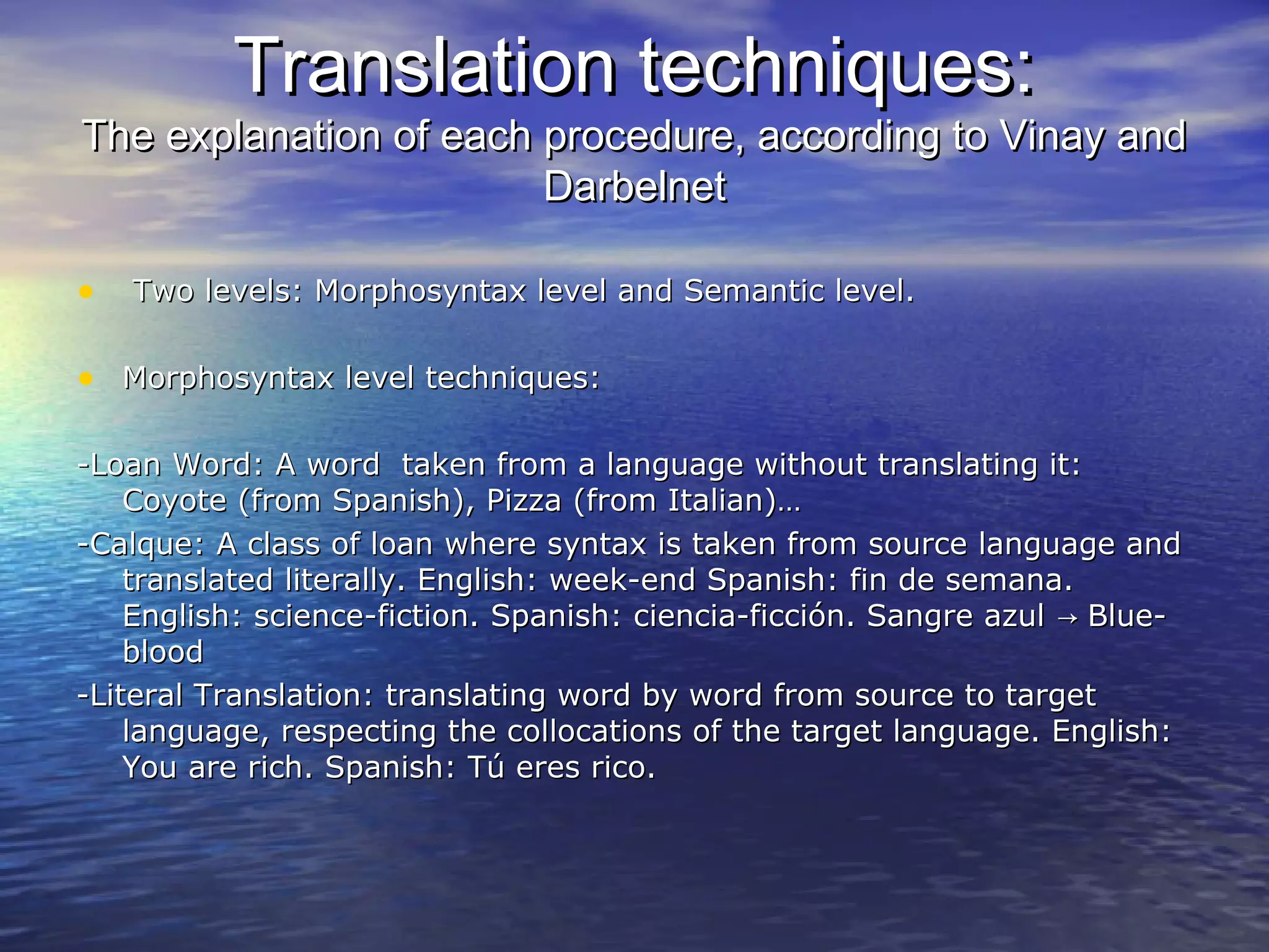 Translation techniques:Translation techniques:
The explanation of each procedure, according to Vinay andThe explanation of each procedure, according to Vinay and
DarbelnetDarbelnet
• Two levels: Morphosyntax level and Semantic level.Two levels: Morphosyntax level and Semantic level.
• Morphosyntax level techniques:Morphosyntax level techniques:
-Loan Word: A word taken from a language without translating it:-Loan Word: A word taken from a language without translating it:
Coyote (from Spanish), Pizza (from Italian)…Coyote (from Spanish), Pizza (from Italian)…
-Calque: A class of loan where syntax is taken from source language and-Calque: A class of loan where syntax is taken from source language and
translated literally. English: week-end Spanish: fin de semana.translated literally. English: week-end Spanish: fin de semana.
English: science-fiction. Spanish: ciencia-ficción. Sangre azul Blue-→English: science-fiction. Spanish: ciencia-ficción. Sangre azul Blue-→
bloodblood
-Literal Translation: translating word by word from source to target-Literal Translation: translating word by word from source to target
language, respecting the collocations of the target language. English:language, respecting the collocations of the target language. English:
You are rich. Spanish: Tú eres rico.You are rich. Spanish: Tú eres rico.
 