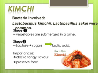 Bacteria involved:
Lactobacillus kimchii, Lactobacillus sakei were
common.
Stage ❶
☞vegetables are submerged in a brine.
Stage❷
☞Lactose + sugars lactic acid.
Importances:
classic tangy flavour
preserve food.