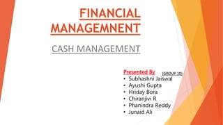 FINANCIAL
MANAGEMNENT
CASH MANAGEMENT
Presented By
• Subhashni Jaiswal
• Ayushi Gupta
• Hriday Bora
• Chiranjivi R
• Phanindra Reddy
• Junaid Ali
(GROUP 10)
 