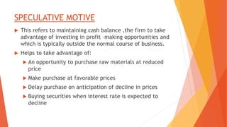SPECULATIVE MOTIVE
 This refers to maintaining cash balance ,the firm to take
advantage of investing in profit –making opportunities and
which is typically outside the normal course of business.
 Helps to take advantage of:
 An opportunity to purchase raw materials at reduced
price
 Make purchase at favorable prices
 Delay purchase on anticipation of decline in prices
 Buying securities when interest rate is expected to
decline
 