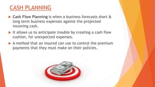 CASH PLANNING
 Cash Flow Planning is when a business forecasts short &
long term business expenses against the projected
incoming cash.
 It allows us to anticipate trouble by creating a cash flow
cushion, for unexpected expenses.
 A method that an insured can use to control the premium
payments that they must make on their policies.
 