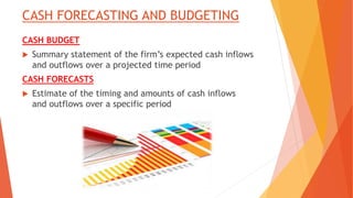 CASH FORECASTING AND BUDGETING
CASH BUDGET
 Summary statement of the firm’s expected cash inflows
and outflows over a projected time period
CASH FORECASTS
 Estimate of the timing and amounts of cash inflows
and outflows over a specific period
 
