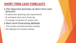 SHORT-TERM CASH FORECASTS
The important functions of short-term cash
forecasts
To determine operating cash requirements
To anticipate short-term financing
To manage investment of surplus cash.
Short-term Forecasting Methods
 The receipt and disbursements method
The adjusted net income method.
 
