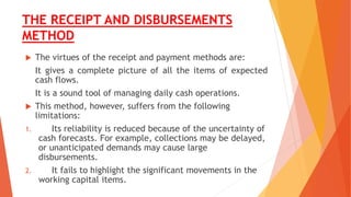 THE RECEIPT AND DISBURSEMENTS
METHOD
 The virtues of the receipt and payment methods are:
It gives a complete picture of all the items of expected
cash flows.
It is a sound tool of managing daily cash operations.
 This method, however, suffers from the following
limitations:
1. Its reliability is reduced because of the uncertainty of
cash forecasts. For example, collections may be delayed,
or unanticipated demands may cause large
disbursements.
2. It fails to highlight the significant movements in the
working capital items.
 