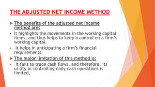 THE ADJUSTED NET INCOME METHOD
 The benefits of the adjusted net income
method are:
 It highlights the movements in the working capital
items, and thus helps to keep a control on a firm’s
working capital.
 It helps in anticipating a firm’s financial
requirements.
 The major limitation of this method is:
 It fails to trace cash flows, and therefore, its
utility in controlling daily cash operations is
limited.
 