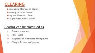 CLEARING
 mutual settlement of claims
 among member banks
 agreed time and place
 as per instruments drawn
Clearing can be classified as
i. Counter clearing
ii. Non – MICR
iii. Magnetic Ink Character Recognition
iv. Cheque Truncation System
 