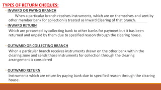 TYPES OF RETURN CHEQUES:
◦ INWARD OR PAYING BRANCH
When a particular branch receives instruments, which are on themselves and sent by
other member bank for collection is treated as Inward Clearing of that branch.
◦ INWARD RETURN
Which are presented by collecting bank to other banks for payment but it has been
returned and unpaid by them due to specified reason through the clearing house.
◦ OUTWARD OR COLLECTING BRANCH
When a particular branch receives instruments drawn on the other bank within the
clearing zone and sends those instruments for collection through the clearing
arrangement is considered
◦ OUTWARD RETURN
Instruments which are return by paying bank due to specified reason through the clearing
house.
 