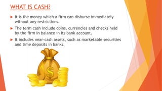 WHAT IS CASH?
 It is the money which a firm can disburse immediately
without any restrictions.
 The term cash include coins, currencies and checks held
by the firm in balance in its bank account.
 It includes near-cash assets, such as marketable securities
and time deposits in banks.
 
