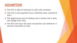 ASSUMPTION
 The firm is able to forecast its cash with certainty.
 The firm’s cash payment occur uniformly once a period of
time.
 The opportunity cost of holding cash is known and it does
not change over time.
 The firm will incur the same transaction cost whenever it
converts securities to cash.
 