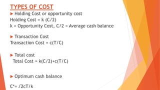 TYPES OF COST
 Holding Cost or opportunity cost
Holding Cost = k (C/2)
k = Opportunity Cost, C/2 = Average cash balance
 Transaction Cost
Transaction Cost = c(T/C)
 Total cost
Total Cost = k(C/2)+c(T/C)
 Optimum cash balance
C*= √2cT/k
 