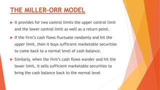 THE MILLER–ORR MODEL
 It provides for two control limits–the upper control limit
and the lower control limit as well as a return point.
 If the firm’s cash flows fluctuate randomly and hit the
upper limit, then it buys sufficient marketable securities
to come back to a normal level of cash balance.
 Similarly, when the firm’s cash flows wander and hit the
lower limit, it sells sufficient marketable securities to
bring the cash balance back to the normal level
 