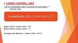  LOWER CONTROL LIMIT
=(3/4 x transaction cost X variance of cash flows )1/3
interest rate
Upper Limit= Lower Limit + 3Z
Return Point= Lower Limit + Z
Average Cash Balance = Lower Limit +4/3 Z
Symbolically (Z)= ( 3/4 x cσ²/i )1/3
 