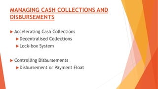 MANAGING CASH COLLECTIONS AND
DISBURSEMENTS
 Accelerating Cash Collections
Decentralised Collections
Lock-box System
 Controlling Disbursements
Disbursement or Payment Float
 