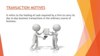 TRANSACTION MOTIVES
It refers to the holding of cash required by a firm to carry its
day to day business transactions in the ordinary course of
business.
 