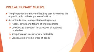 PRECAUTIONARY MOTIVE
 The precautionary motive of holding cash is to meet the
unpredictable cash obligations of a firm.
 A cushion to meet unexpected contingencies.
 Floods, strikes and failure of imp customers
 Unexpected slowdown in collection of accounts
receivable
 Sharp increase in cost of raw materials
 Cancellation of some order of goods
 