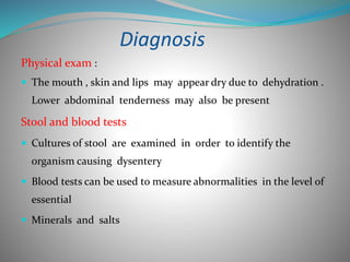 Diagnosis
Physical exam :
 The mouth , skin and lips may appear dry due to dehydration .
Lower abdominal tenderness may also be present
Stool and blood tests
 Cultures of stool are examined in order to identify the
organism causing dysentery
 Blood tests can be used to measure abnormalities in the level of
essential
 Minerals and salts
 