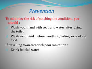 Prevention
To minimize the risk of catching the condition , you
should :
1) Wash your hand with soap and water after using
the toilet
2) Wash your hand before handling , eating or cooking
food
If travelling to an area with poor sanitation :
1) Drink bottled water
 