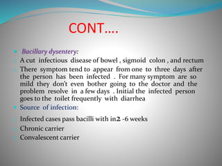CONT….
 Bacillary dysentery:
o A cut infectious disease of bowel , sigmoid colon , and rectum
o There symptom tend to appear from one to three days after
the person has been infected . For many symptom are so
mild they don’t even bother going to the doctor and the
problem resolve in a few days . Initial the infected person
goes to the toilet frequently with diarrhea
 Source of infection:
o Infected cases pass bacilli with in2 -6 weeks
o Chronic carrier
o Convalescent carrier
 