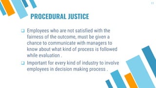 PROCEDURAL JUSTICE
 Employees who are not satisfied with the
fairness of the outcome, must be given a
chance to communicate with managers to
know about what kind of process is followed
while evaluation .
 Important for every kind of industry to involve
employees in decision making process .
11
 