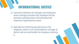 INFORMATIONAL JUSTICE
 Interaction between the manager and employees
where manager provides their employee the key
decisions and keep them informed about the
important organizational issues.
 Specially for informing any bad news to the
employee, which is not comfortable for manager to
deliver and not comfortable for employee receiving
it.
12
 