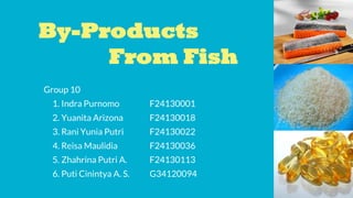 By-Products
From Fish
Group 10
1. Indra Purnomo F24130001
2. Yuanita Arizona F24130018
3. Rani Yunia Putri F24130022
4. Reisa Maulidia F24130036
5. Zhahrina Putri A. F24130113
6. Puti Cinintya A. S. G34120094
 