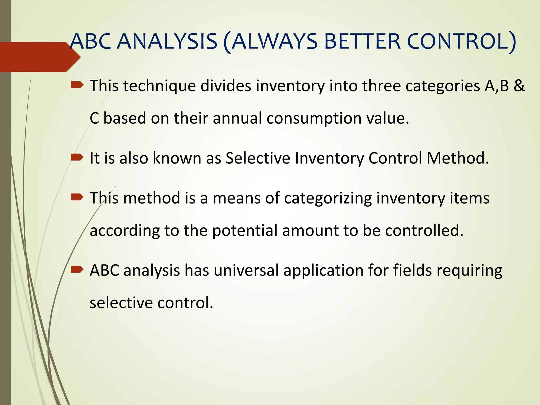 ABC ANALYSIS (ALWAYS BETTER CONTROL)
 This technique divides inventory into three categories A,B &
C based on their annual consumption value.
 It is also known as Selective Inventory Control Method.
 This method is a means of categorizing inventory items
according to the potential amount to be controlled.
 ABC analysis has universal application for fields requiring
selective control.
 