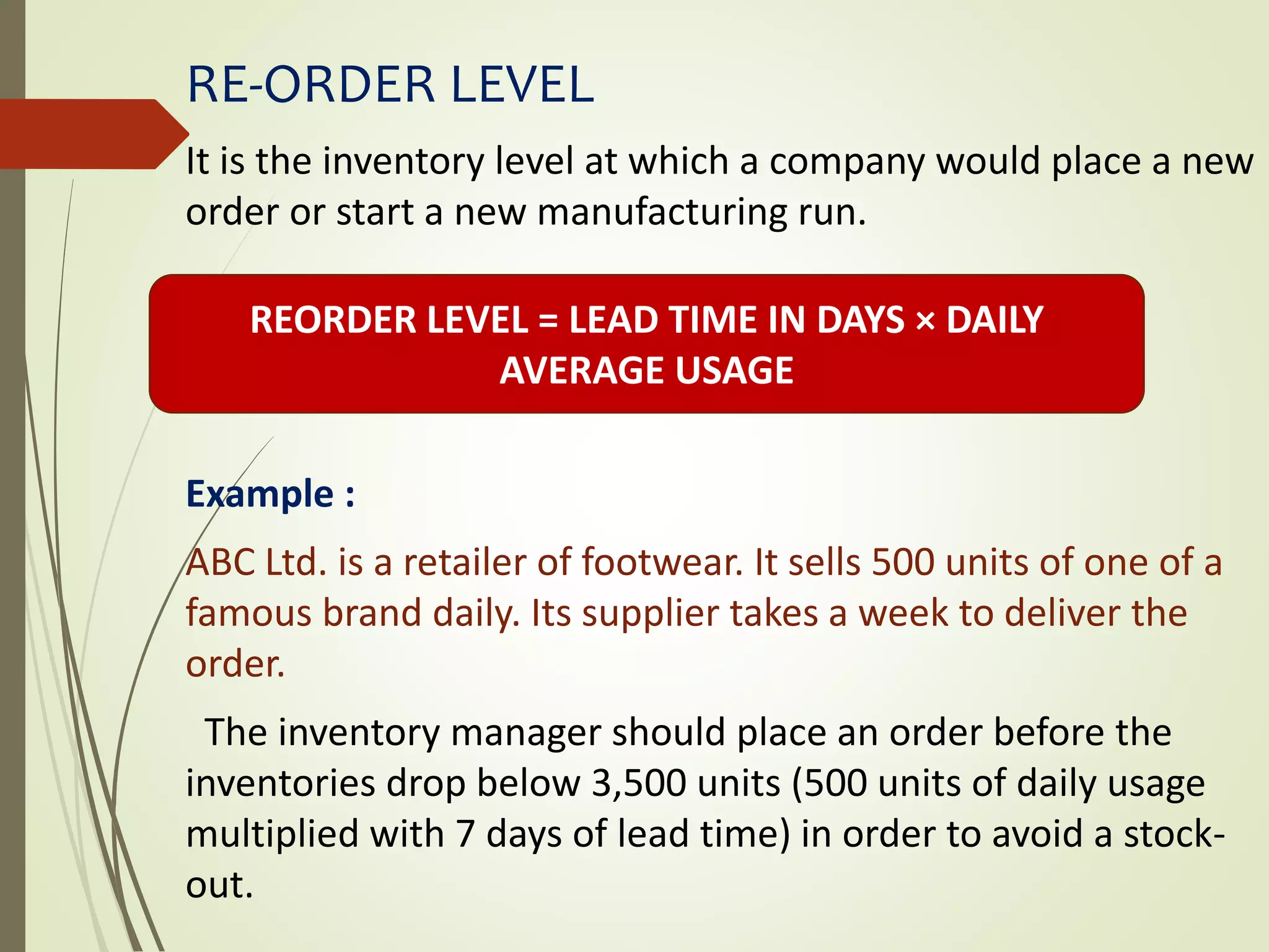 RE-ORDER LEVEL
It is the inventory level at which a company would place a new
order or start a new manufacturing run.
Example :
ABC Ltd. is a retailer of footwear. It sells 500 units of one of a
famous brand daily. Its supplier takes a week to deliver the
order.
The inventory manager should place an order before the
inventories drop below 3,500 units (500 units of daily usage
multiplied with 7 days of lead time) in order to avoid a stock-
out.
REORDER LEVEL = LEAD TIME IN DAYS × DAILY
AVERAGE USAGE
 