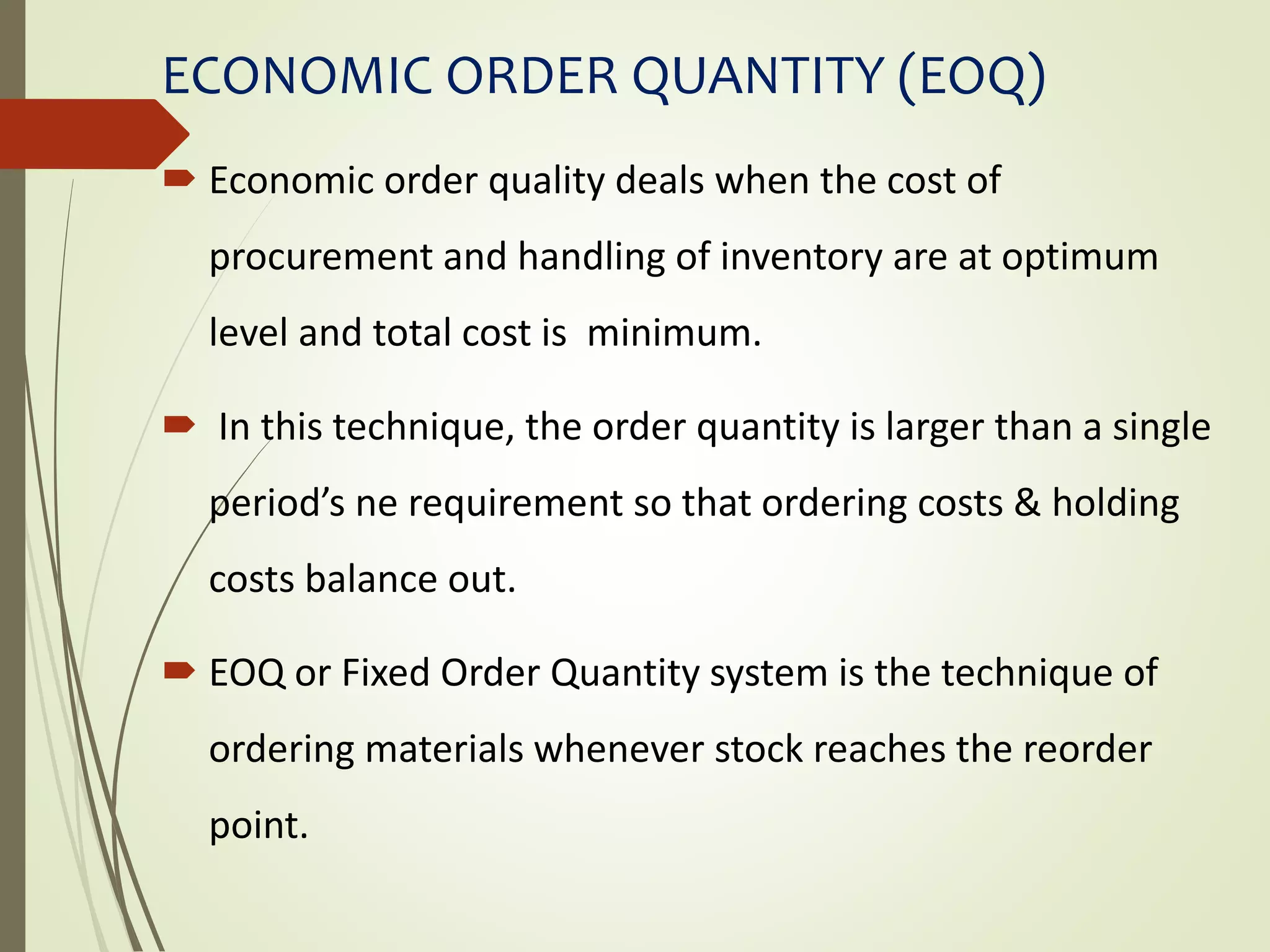 ECONOMIC ORDER QUANTITY (EOQ)
 Economic order quality deals when the cost of
procurement and handling of inventory are at optimum
level and total cost is minimum.
 In this technique, the order quantity is larger than a single
period’s ne requirement so that ordering costs & holding
costs balance out.
 EOQ or Fixed Order Quantity system is the technique of
ordering materials whenever stock reaches the reorder
point.
 