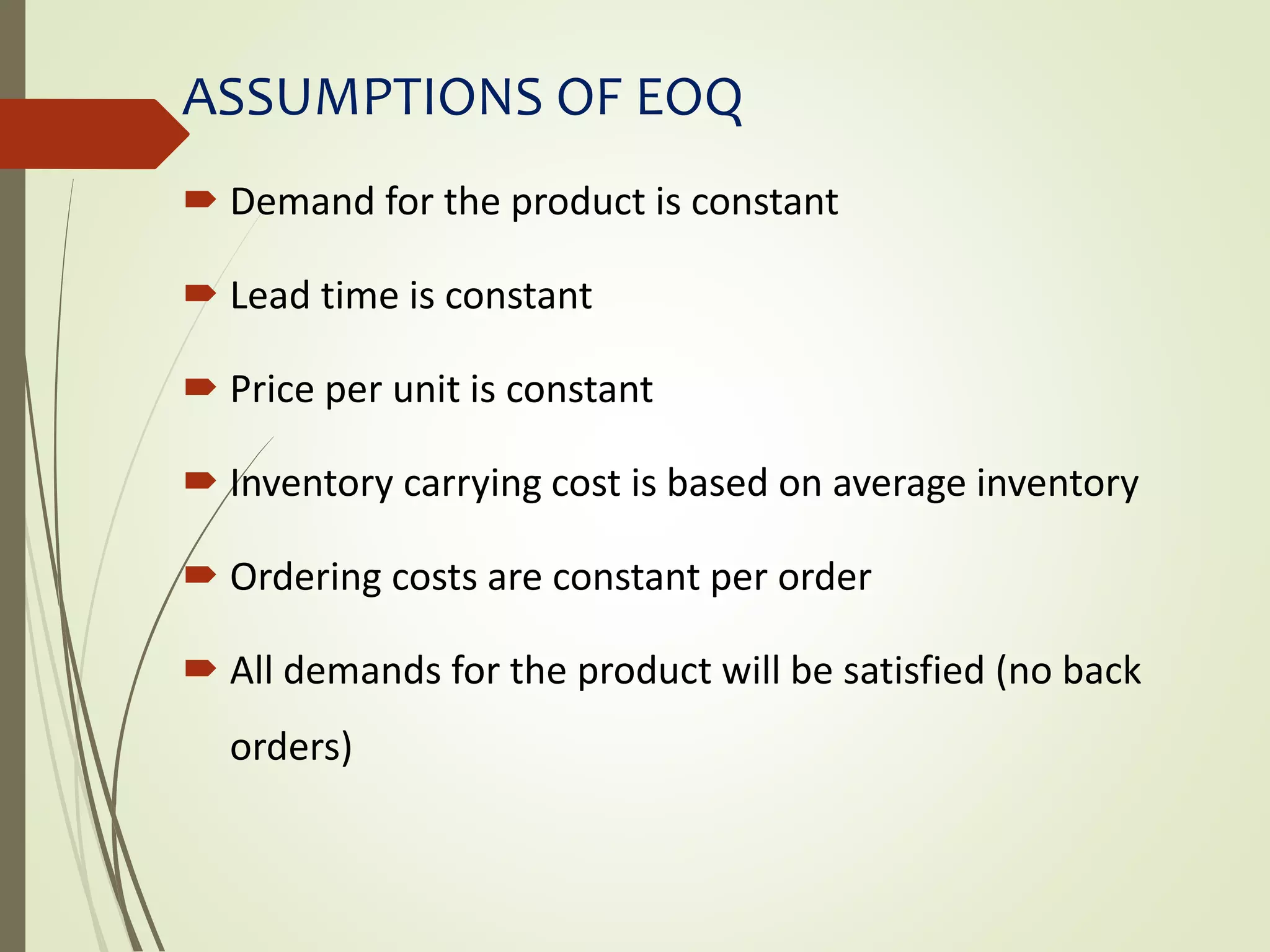 ASSUMPTIONS OF EOQ
 Demand for the product is constant
 Lead time is constant
 Price per unit is constant
 Inventory carrying cost is based on average inventory
 Ordering costs are constant per order
 All demands for the product will be satisfied (no back
orders)
 