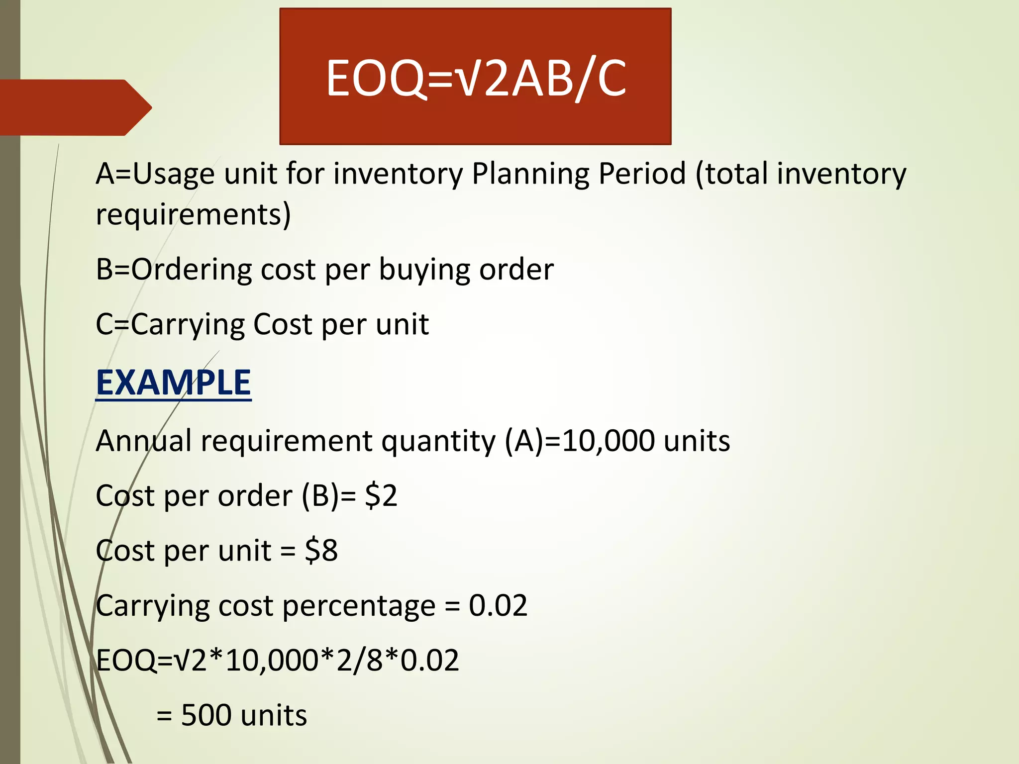 EOQ=√2AB/C
A=Usage unit for inventory Planning Period (total inventory
requirements)
B=Ordering cost per buying order
C=Carrying Cost per unit
EXAMPLE
Annual requirement quantity (A)=10,000 units
Cost per order (B)= $2
Cost per unit = $8
Carrying cost percentage = 0.02
EOQ=√2*10,000*2/8*0.02
= 500 units
 