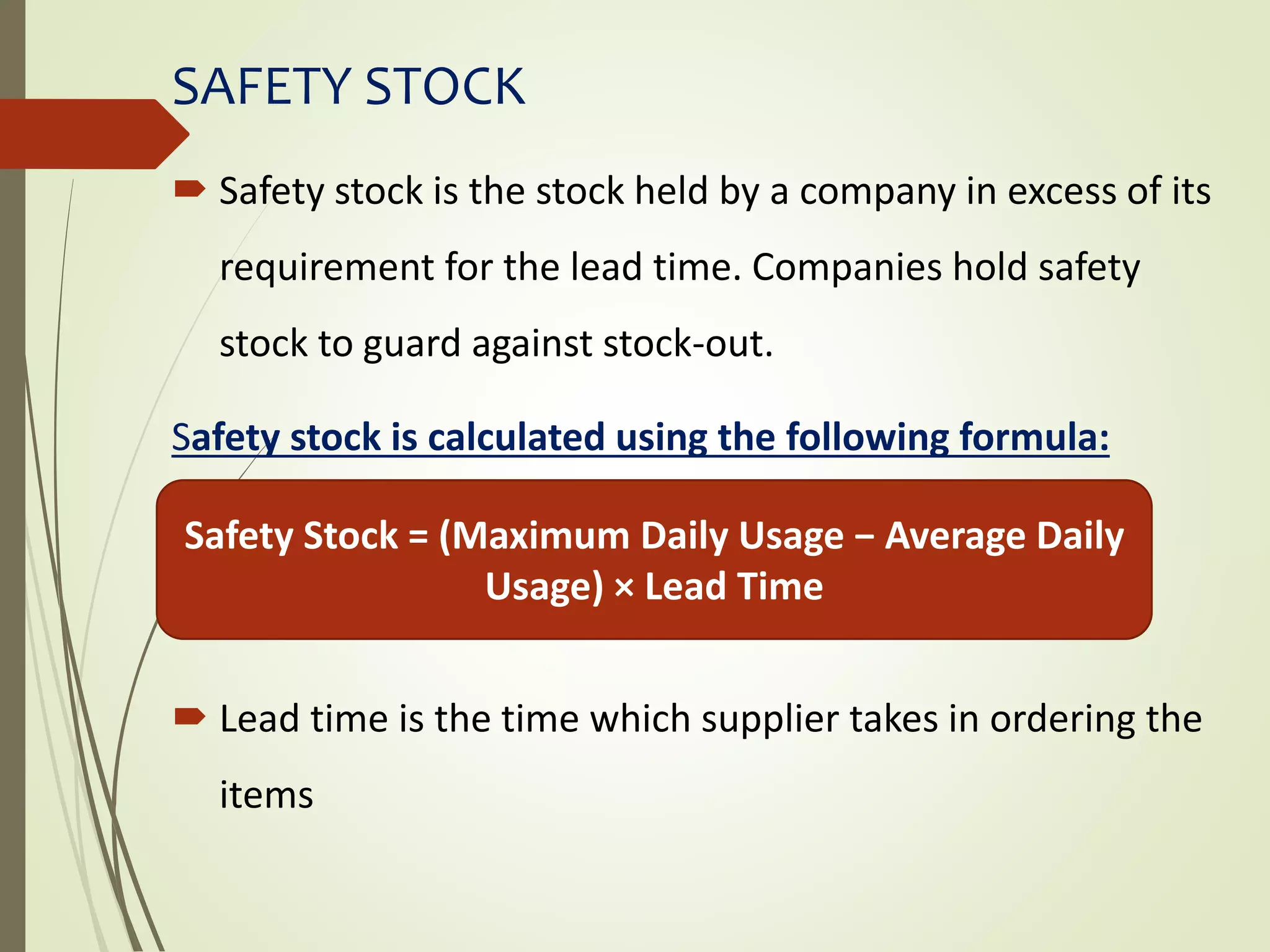 SAFETY STOCK
 Safety stock is the stock held by a company in excess of its
requirement for the lead time. Companies hold safety
stock to guard against stock-out.
Safety stock is calculated using the following formula:
 Lead time is the time which supplier takes in ordering the
items
Safety Stock = (Maximum Daily Usage − Average Daily
Usage) × Lead Time
 