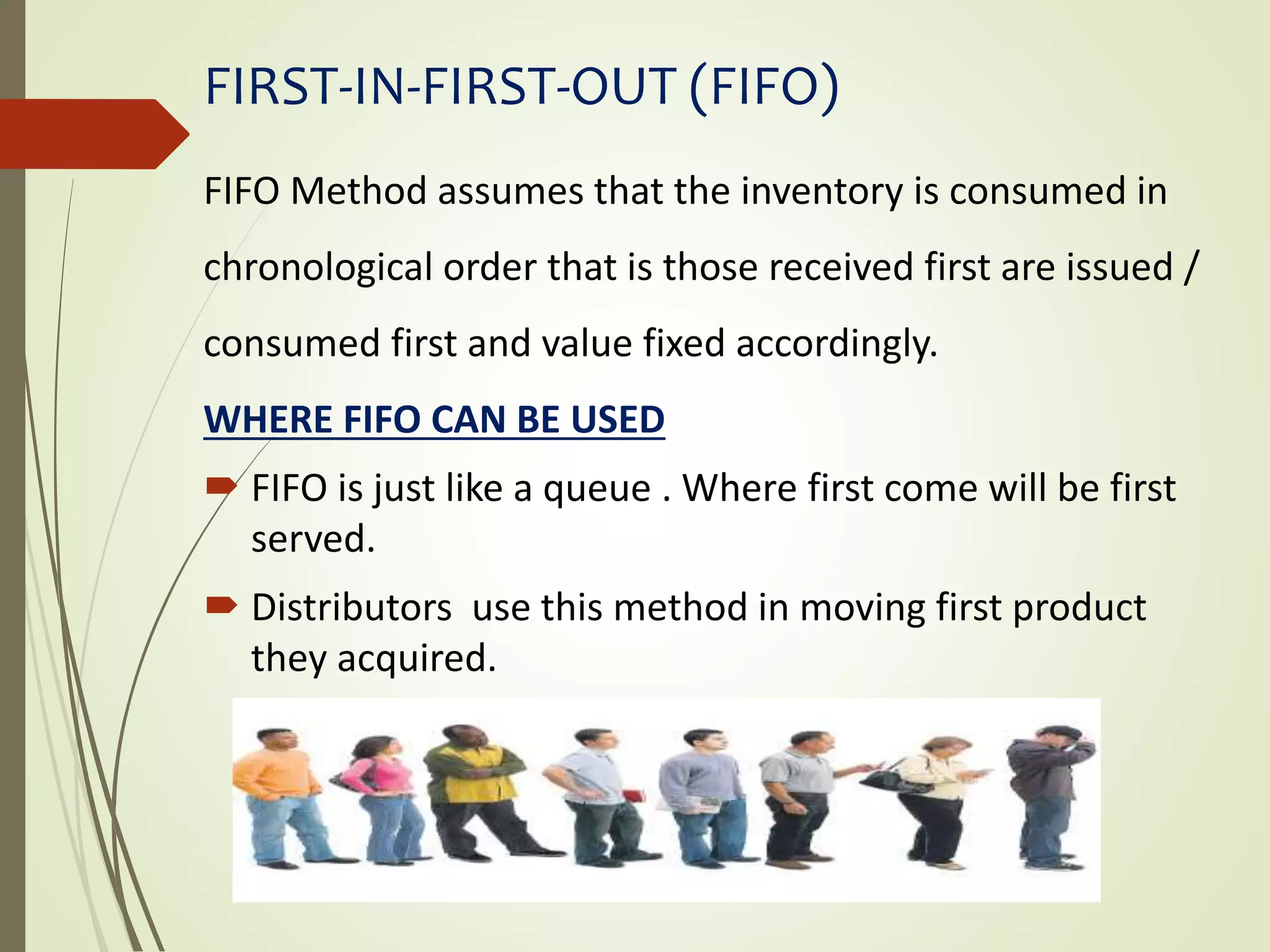 FIRST-IN-FIRST-OUT (FIFO)
FIFO Method assumes that the inventory is consumed in
chronological order that is those received first are issued /
consumed first and value fixed accordingly.
WHERE FIFO CAN BE USED
 FIFO is just like a queue . Where first come will be first
served.
 Distributors use this method in moving first product
they acquired.
 
