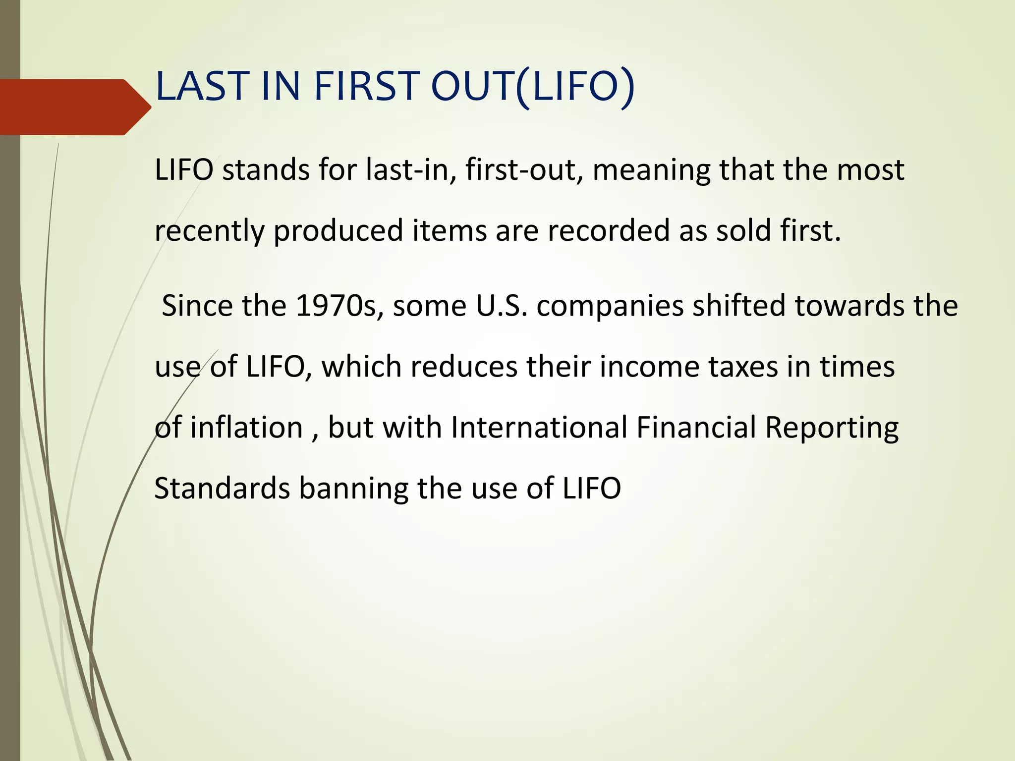 LAST IN FIRST OUT(LIFO)
LIFO stands for last-in, first-out, meaning that the most
recently produced items are recorded as sold first.
Since the 1970s, some U.S. companies shifted towards the
use of LIFO, which reduces their income taxes in times
of inflation , but with International Financial Reporting
Standards banning the use of LIFO
 