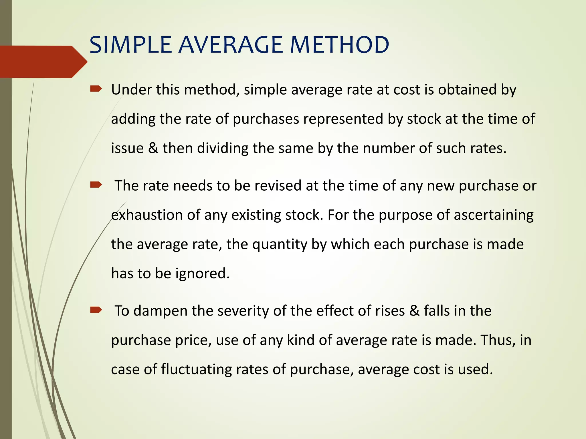SIMPLE AVERAGE METHOD
 Under this method, simple average rate at cost is obtained by
adding the rate of purchases represented by stock at the time of
issue & then dividing the same by the number of such rates.
 The rate needs to be revised at the time of any new purchase or
exhaustion of any existing stock. For the purpose of ascertaining
the average rate, the quantity by which each purchase is made
has to be ignored.
 To dampen the severity of the effect of rises & falls in the
purchase price, use of any kind of average rate is made. Thus, in
case of fluctuating rates of purchase, average cost is used.
 