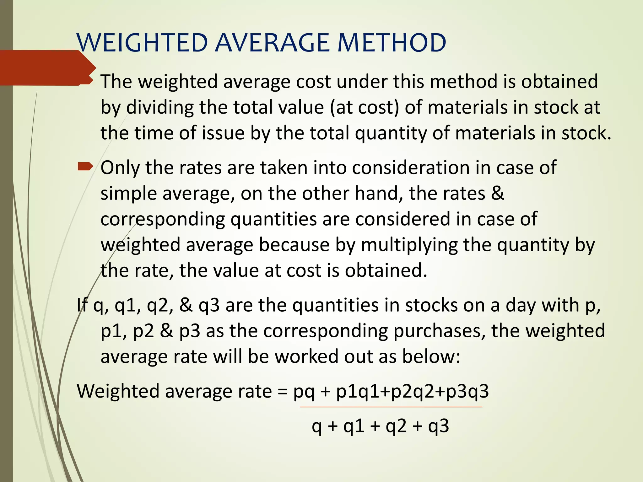 WEIGHTED AVERAGE METHOD
 The weighted average cost under this method is obtained
by dividing the total value (at cost) of materials in stock at
the time of issue by the total quantity of materials in stock.
 Only the rates are taken into consideration in case of
simple average, on the other hand, the rates &
corresponding quantities are considered in case of
weighted average because by multiplying the quantity by
the rate, the value at cost is obtained.
If q, q1, q2, & q3 are the quantities in stocks on a day with p,
p1, p2 & p3 as the corresponding purchases, the weighted
average rate will be worked out as below:
Weighted average rate = pq + p1q1+p2q2+p3q3
q + q1 + q2 + q3
 