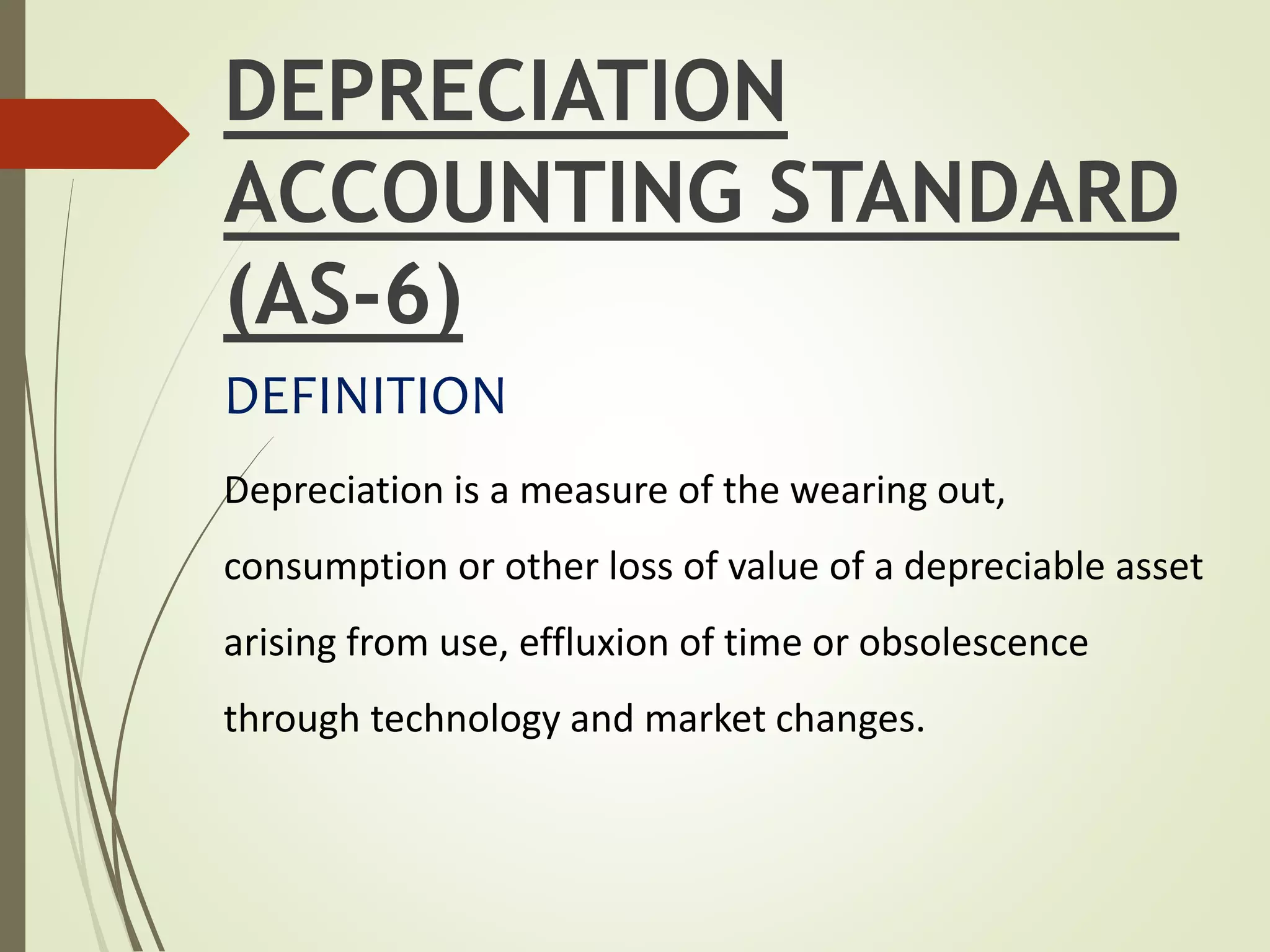 DEPRECIATION
ACCOUNTING STANDARD
(AS-6)
DEFINITION
Depreciation is a measure of the wearing out,
consumption or other loss of value of a depreciable asset
arising from use, effluxion of time or obsolescence
through technology and market changes.
 
