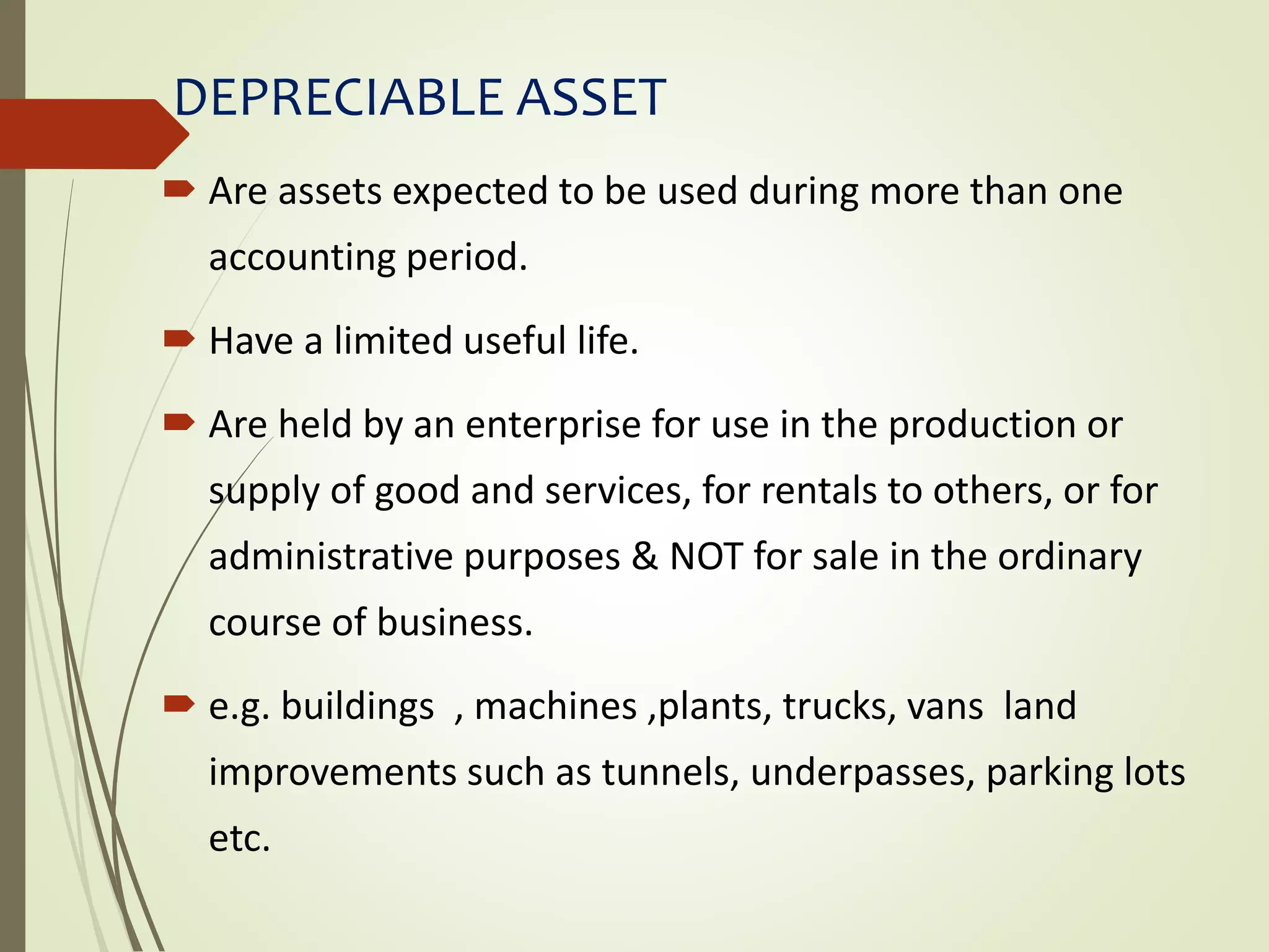 DEPRECIABLE ASSET
 Are assets expected to be used during more than one
accounting period.
 Have a limited useful life.
 Are held by an enterprise for use in the production or
supply of good and services, for rentals to others, or for
administrative purposes & NOT for sale in the ordinary
course of business.
 e.g. buildings , machines ,plants, trucks, vans land
improvements such as tunnels, underpasses, parking lots
etc.
 