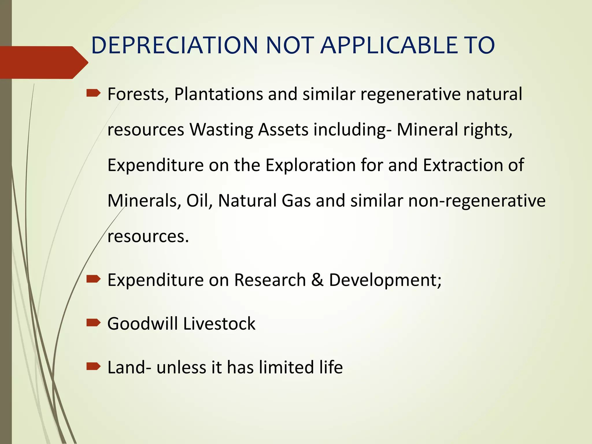 DEPRECIATION NOT APPLICABLE TO
 Forests, Plantations and similar regenerative natural
resources Wasting Assets including- Mineral rights,
Expenditure on the Exploration for and Extraction of
Minerals, Oil, Natural Gas and similar non-regenerative
resources.
 Expenditure on Research & Development;
 Goodwill Livestock
 Land- unless it has limited life
 