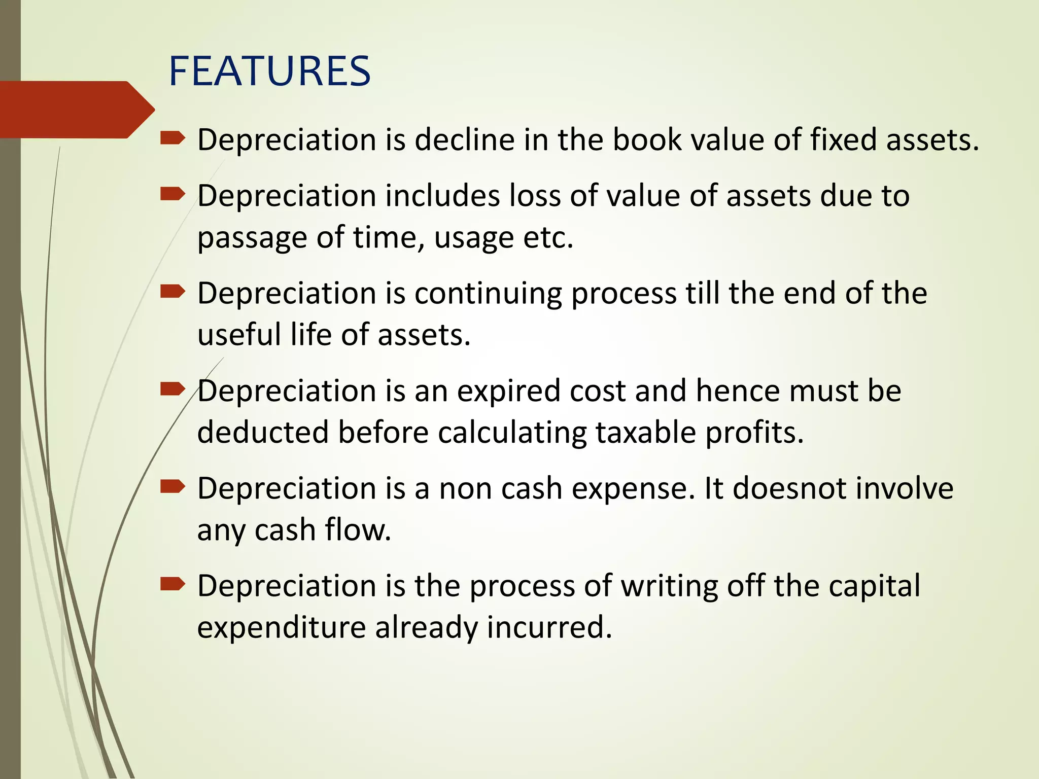 FEATURES
 Depreciation is decline in the book value of fixed assets.
 Depreciation includes loss of value of assets due to
passage of time, usage etc.
 Depreciation is continuing process till the end of the
useful life of assets.
 Depreciation is an expired cost and hence must be
deducted before calculating taxable profits.
 Depreciation is a non cash expense. It doesnot involve
any cash flow.
 Depreciation is the process of writing off the capital
expenditure already incurred.
 