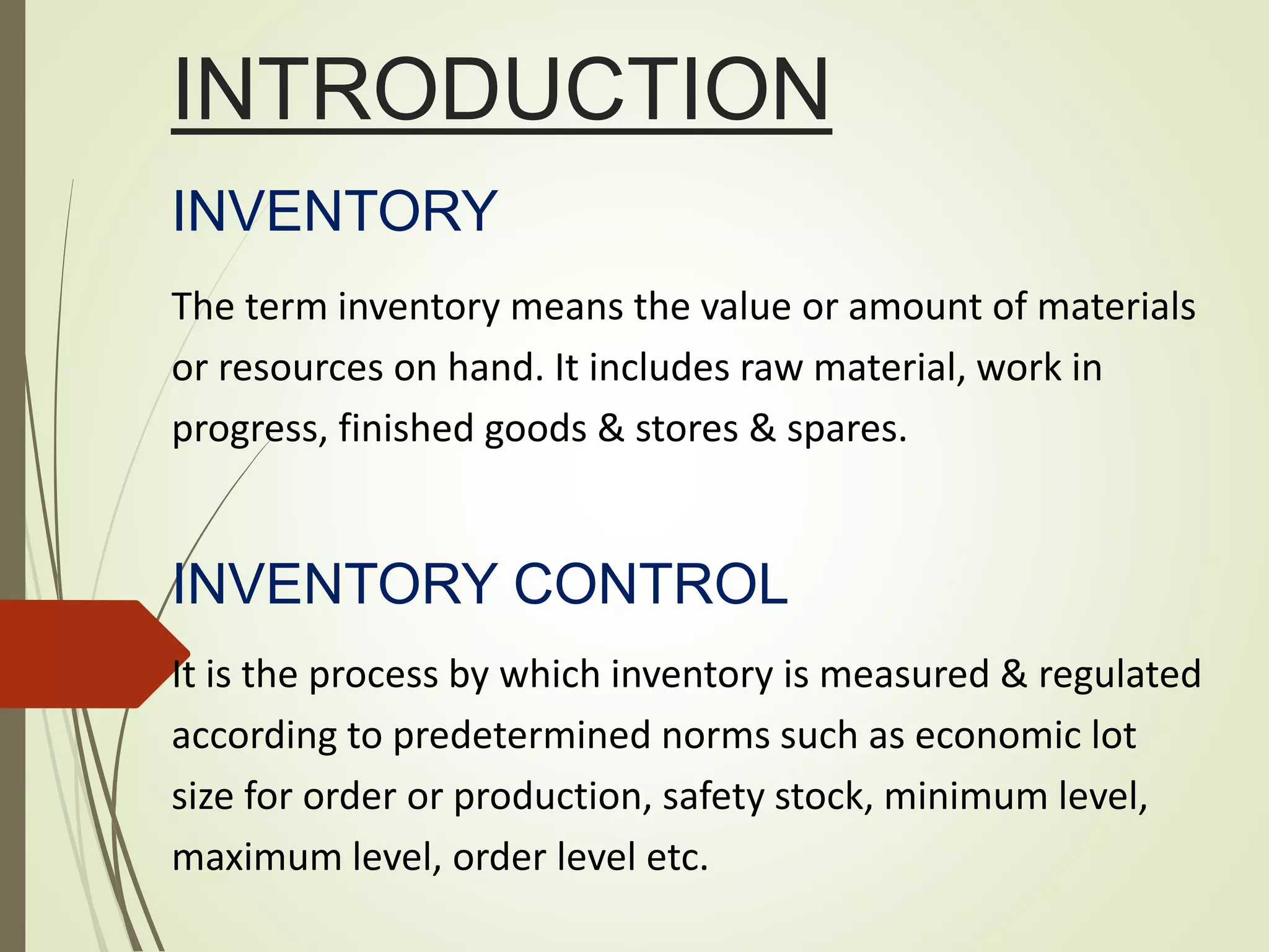 INTRODUCTION
INVENTORY
The term inventory means the value or amount of materials
or resources on hand. It includes raw material, work in
progress, finished goods & stores & spares.
INVENTORY CONTROL
It is the process by which inventory is measured & regulated
according to predetermined norms such as economic lot
size for order or production, safety stock, minimum level,
maximum level, order level etc.
 