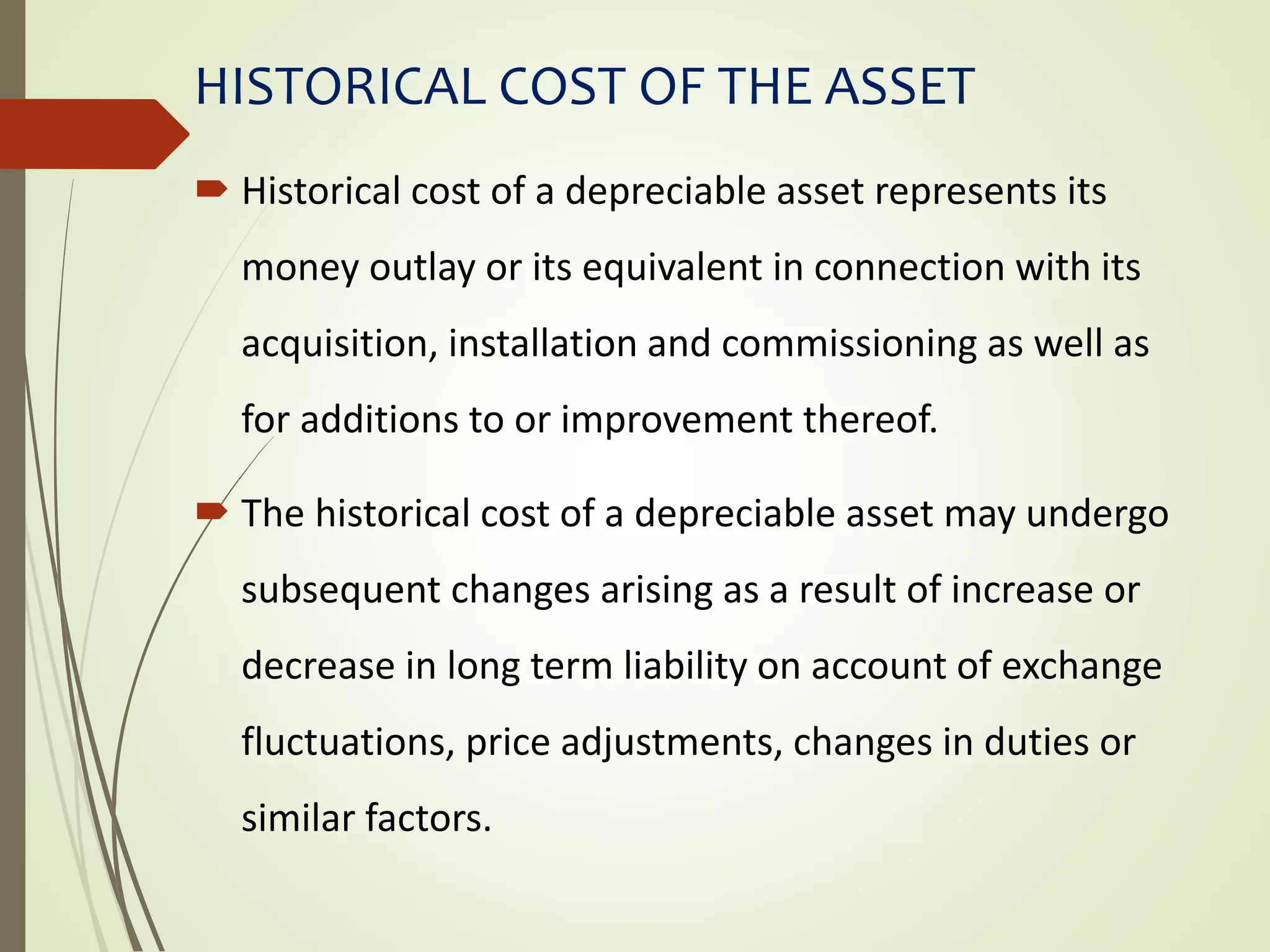 HISTORICAL COST OF THE ASSET
 Historical cost of a depreciable asset represents its
money outlay or its equivalent in connection with its
acquisition, installation and commissioning as well as
for additions to or improvement thereof.
 The historical cost of a depreciable asset may undergo
subsequent changes arising as a result of increase or
decrease in long term liability on account of exchange
fluctuations, price adjustments, changes in duties or
similar factors.
 