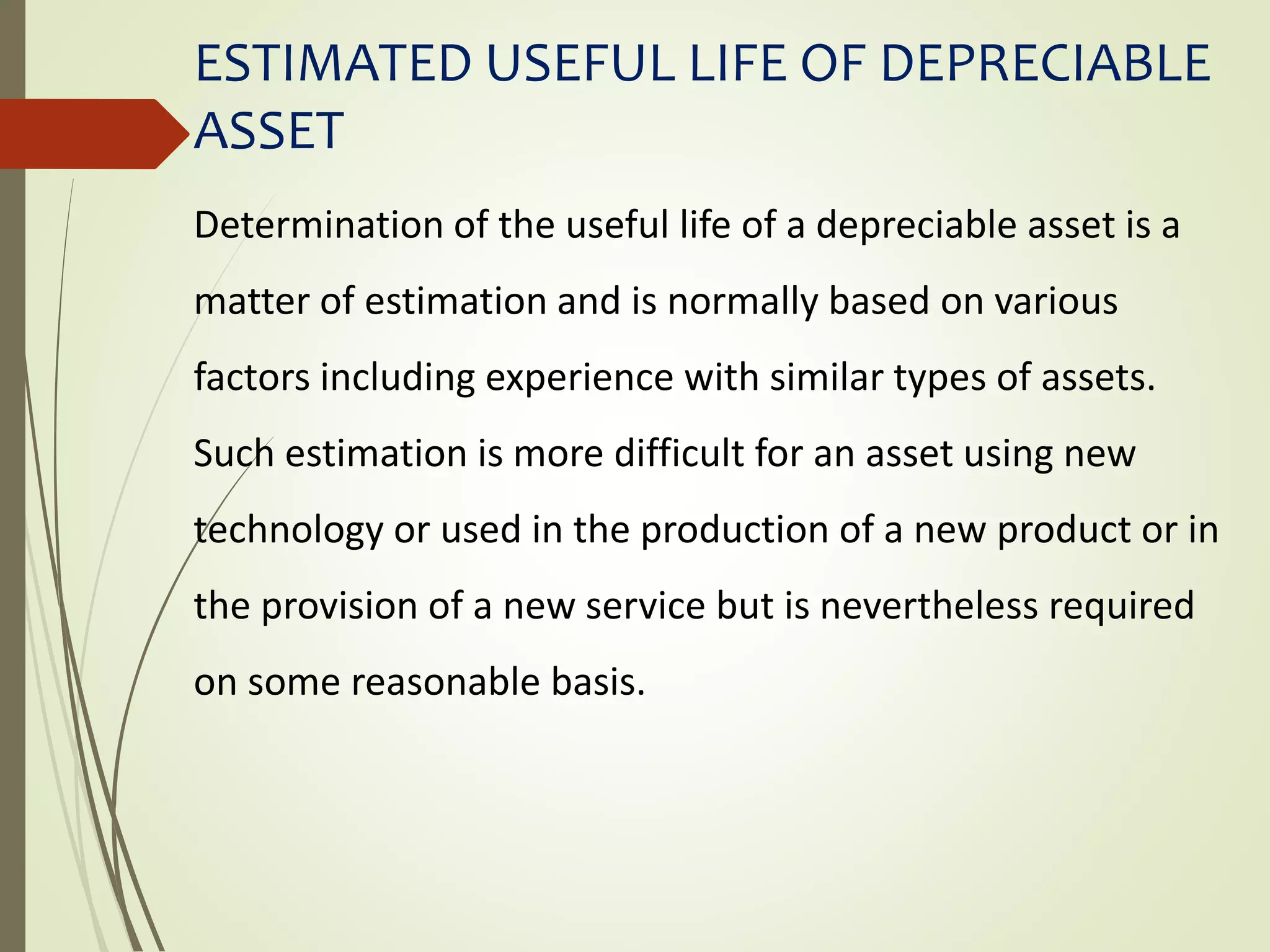 ESTIMATED USEFUL LIFE OF DEPRECIABLE
ASSET
Determination of the useful life of a depreciable asset is a
matter of estimation and is normally based on various
factors including experience with similar types of assets.
Such estimation is more difficult for an asset using new
technology or used in the production of a new product or in
the provision of a new service but is nevertheless required
on some reasonable basis.
 