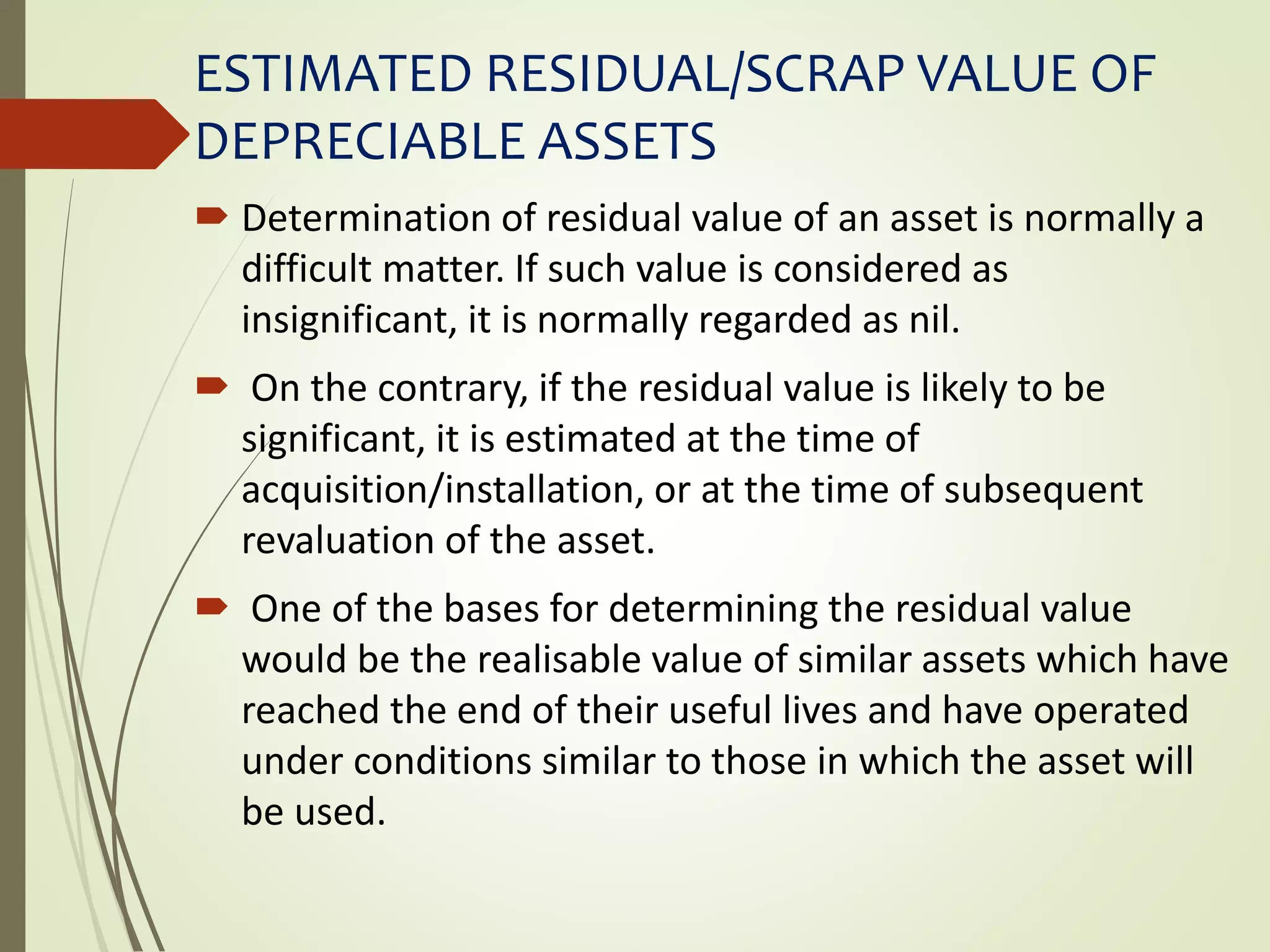 ESTIMATED RESIDUAL/SCRAP VALUE OF
DEPRECIABLE ASSETS
 Determination of residual value of an asset is normally a
difficult matter. If such value is considered as
insignificant, it is normally regarded as nil.
 On the contrary, if the residual value is likely to be
significant, it is estimated at the time of
acquisition/installation, or at the time of subsequent
revaluation of the asset.
 One of the bases for determining the residual value
would be the realisable value of similar assets which have
reached the end of their useful lives and have operated
under conditions similar to those in which the asset will
be used.
 