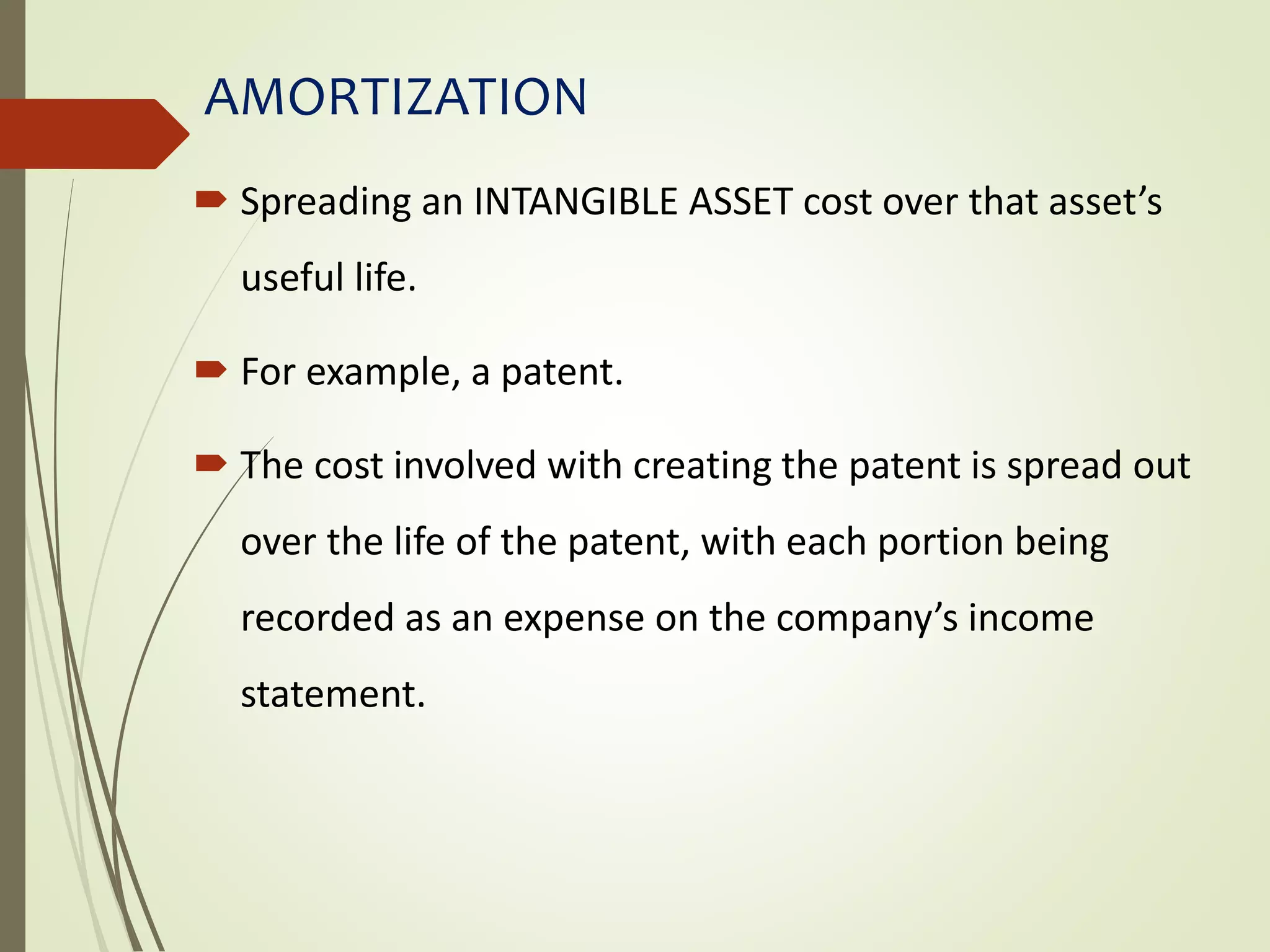 AMORTIZATION
 Spreading an INTANGIBLE ASSET cost over that asset’s
useful life.
 For example, a patent.
 The cost involved with creating the patent is spread out
over the life of the patent, with each portion being
recorded as an expense on the company’s income
statement.
 