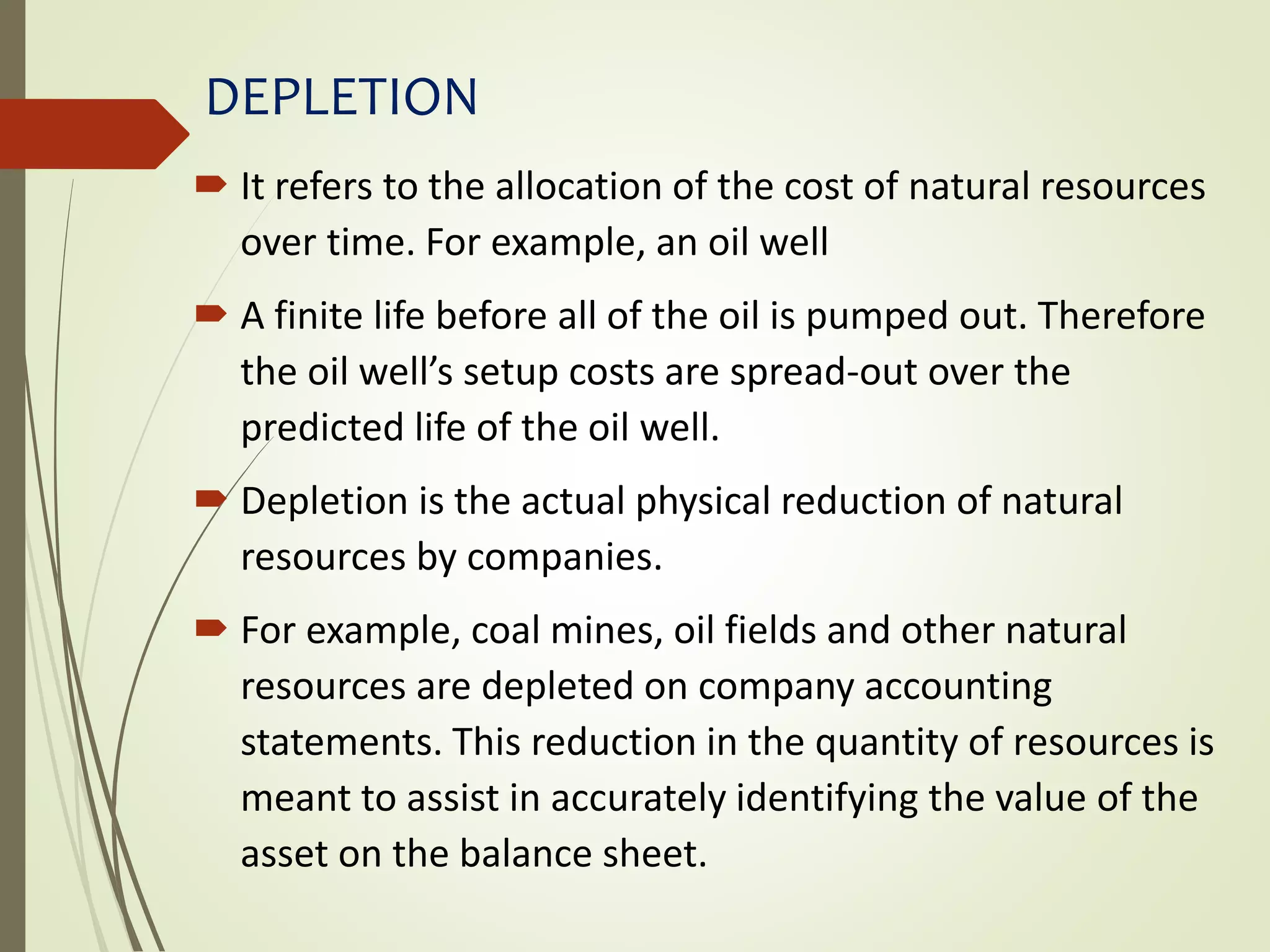 DEPLETION
 It refers to the allocation of the cost of natural resources
over time. For example, an oil well
 A finite life before all of the oil is pumped out. Therefore
the oil well’s setup costs are spread-out over the
predicted life of the oil well.
 Depletion is the actual physical reduction of natural
resources by companies.
 For example, coal mines, oil fields and other natural
resources are depleted on company accounting
statements. This reduction in the quantity of resources is
meant to assist in accurately identifying the value of the
asset on the balance sheet.
 