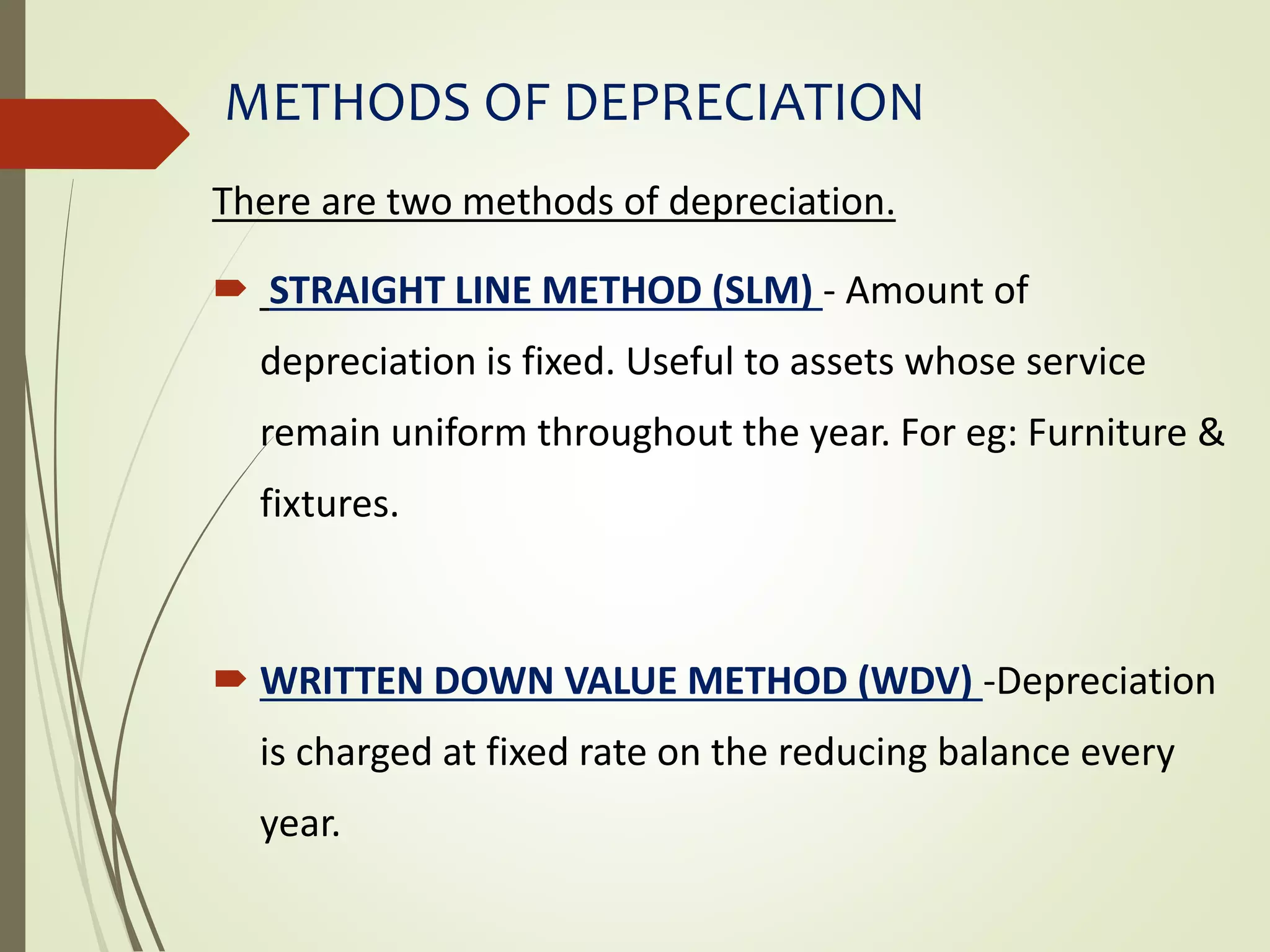 METHODS OF DEPRECIATION
There are two methods of depreciation.
 STRAIGHT LINE METHOD (SLM) - Amount of
depreciation is fixed. Useful to assets whose service
remain uniform throughout the year. For eg: Furniture &
fixtures.
 WRITTEN DOWN VALUE METHOD (WDV) -Depreciation
is charged at fixed rate on the reducing balance every
year.
 