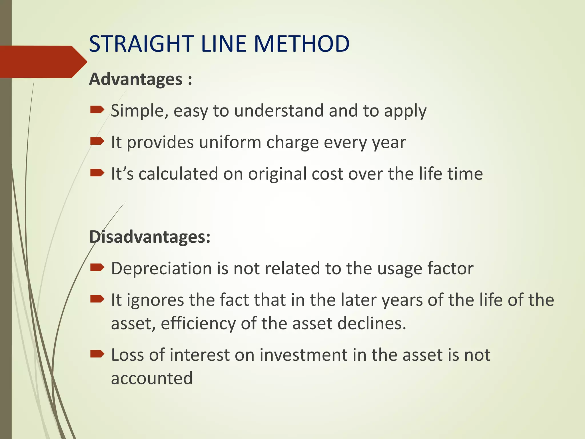 STRAIGHT LINE METHOD
Advantages :
 Simple, easy to understand and to apply
 It provides uniform charge every year
 It’s calculated on original cost over the life time
Disadvantages:
 Depreciation is not related to the usage factor
 It ignores the fact that in the later years of the life of the
asset, efficiency of the asset declines.
 Loss of interest on investment in the asset is not
accounted
 