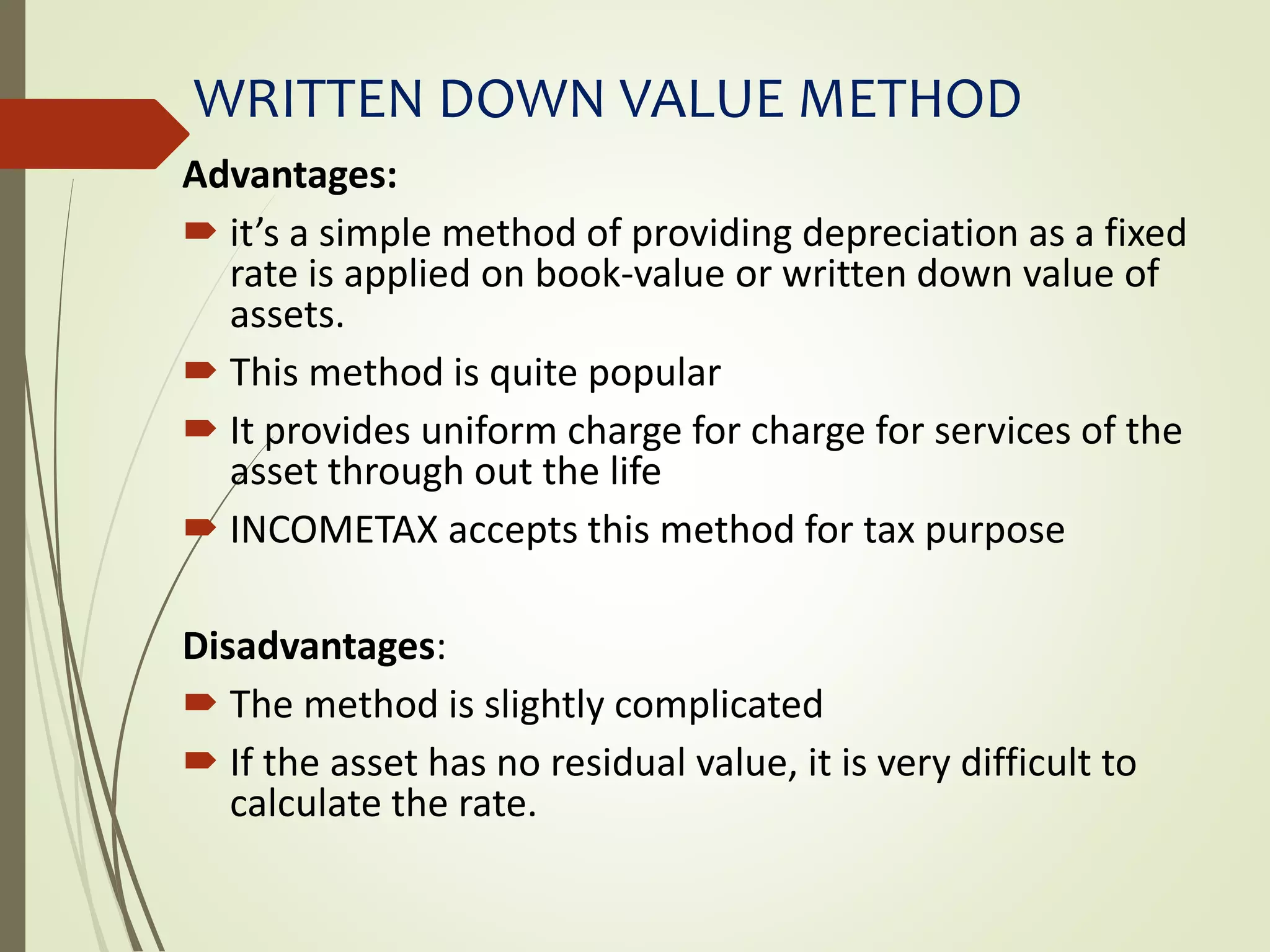 WRITTEN DOWN VALUE METHOD
Advantages:
 it’s a simple method of providing depreciation as a fixed
rate is applied on book-value or written down value of
assets.
 This method is quite popular
 It provides uniform charge for charge for services of the
asset through out the life
 INCOMETAX accepts this method for tax purpose
Disadvantages:
 The method is slightly complicated
 If the asset has no residual value, it is very difficult to
calculate the rate.
 